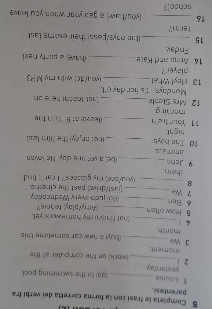 Completa le frasi con la forma corretta dei verbi fra 
parentesi. 
1 Louisa _(go) to the swimming pool 
yesterday. 
2 1 _(work) on the computer at the 
moment. 
3 We 
_(buy) a new car sometime this 
month. 
4 1 _(not finish) my homework yet. 
5 How often _(Amy/play) tennis? 
6 Ben _(do) judo every Wednesday. 
7 We _(just/drive) past the cinema. 
8 
_(you/see) my glasses? I can't find 
them. 
9 John _(be) a vet one day. He loves 
animals. 
10 The boys _(not enjoy) the film last 
night. 
11 Your train _(leave) at 8.15 in the 
morning. 
12 Mrs Steele _(not teach) here on 
Mondays. It's her day off. 
13 Hey! What _(you/do) with my MP3 
player? 
14 Anna and Kate _(have) a party next 
Friday. 
15 _(the boys/pass) their exams last 
term? 
16 _(you/have) a gap year when you leave 
school?