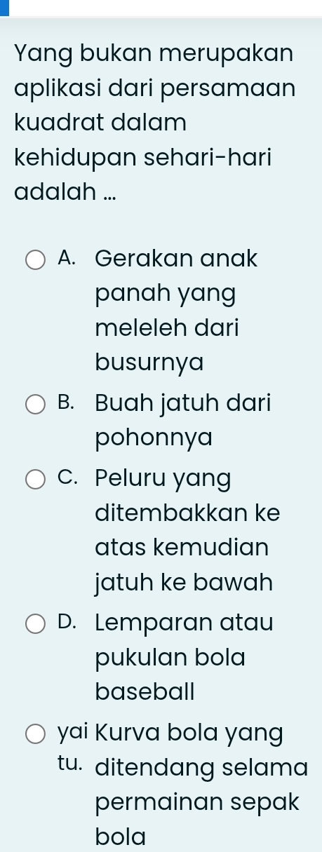 Yang bukan merupakan
aplikasi dari persamaan
kuadrat dalam
kehidupan sehari-hari
adalah ...
A. Gerakan anak
panah yang
meleleh dari
busurnya
B. Buah jatuh dari
pohonnya
c. Peluru yang
ditembakkan ke
atas kemudian
jatuh ke bawah
D. Lemparan atau
pukulan bola
baseball
yai Kurva bola yang
tu. ditendang selama
permainan sepak
bola