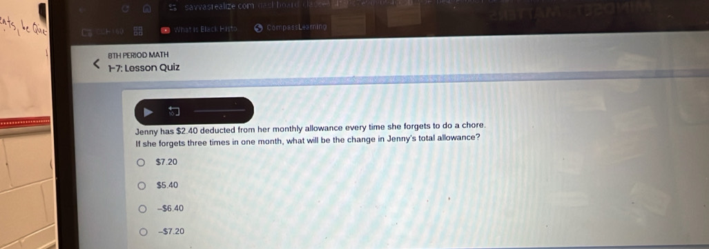 savvasrealize com shoard te
What is Black Histo CompassLeaming
BTH PERIOD MATH
1-7: Lesson Quiz

Jenny has $2.40 deducted from her monthly allowance every time she forgets to do a chore.
If she forgets three times in one month, what will be the change in Jenny's total allowance?
$7.20
$5.40
- $6.40
- $7.20