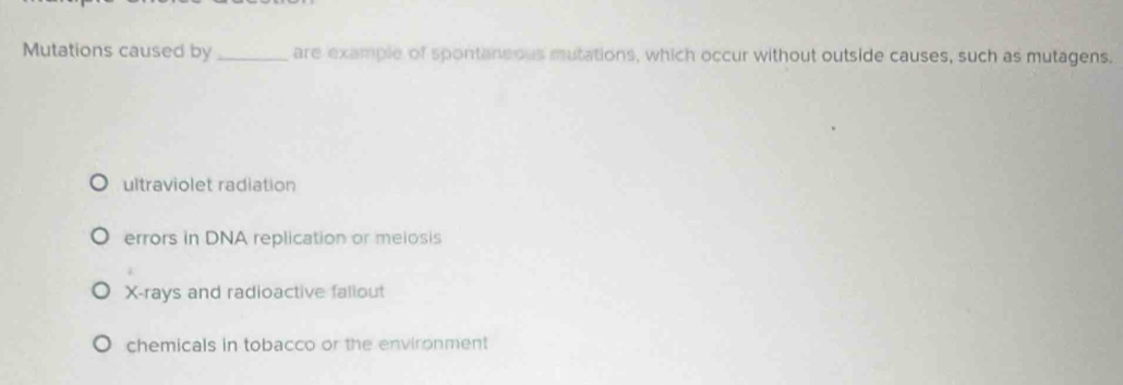 Mutations caused by_ are example of spontaneous mutations, which occur without outside causes, such as mutagens.
ultraviolet radiation
errors in DNA replication or meiosis
X -rays and radioactive faliout
chemicals in tobacco or the environment