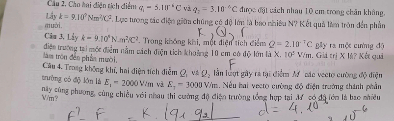 Cho hai điện tích điểm q_1=5.10^(-6)C và q_2=3.10^(-6)C được đặt cách nhau 10 cm trong chân không. 
Lấy k=9.10^9Nm^2/C^2 F. Lực tương tác điện giữa chúng có độ lớn là bao nhiêu N? Kết quả làm tròn đến phần 
mười. 
Câu 3. Lấy k=9.10^9N.m^2/C^2. Trong không khí, một điện tích điểm Q=2.10^(-7)C gây ra một cường độ 
điện trường tại một điểm nằm cách điện tích khoảng 10 cm có độ lớn là X. 10^5V/m. Giá trị X là? Kết quả 
làm tròn đến phần mười. 
Câu 4. Trong không khí, hai điện tích điểm Q_1 và Q_2 lần lượt gây ra tại điểm Mỹcác vectơ cường độ điện 
trường có độ lớn là E_1=2000V/m và E_2=3000V/m. Nếu hai vectơ cường độ điện trường thành phần 
này cùng phương, cùng chiều với nhau thì cường độ điện trường tổng hợp tại Mỹ có độ lớn là bao nhiêu
V/m?