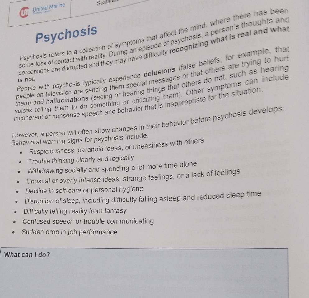 United Marine Seafare
Psychosis
Psychosis refers to a collection of symptoms that affect the mind, where there has beer
some loss of contact with reality. During an episode of psychosis, a person's thoughts and
perceptions are disrupted and they may have difficulty recognizing what is real and what
People with psychosis typically experience delusions (false beliefs, for example, that
people on television are sending them special messages or that others are trying to hun 
is not.
them) and hallucinations (seeing or hearing things that others do not, such as hearing
voices telling them to do something or criticizing them). Other symptoms can include
incoherent or nonsense speech and behavior that is inappropriate for the situation
However, a person will often show changes in their behavior before psychosis develops.
Behavioral warning signs for psychosis include:
Suspiciousness, paranoid ideas, or uneasiness with others
Trouble thinking clearly and logically
Withdrawing socially and spending a lot more time alone
Unusual or overly intense ideas, strange feelings, or a lack of feelings
Decline in self-care or personal hygiene
Disruption of sleep, including difficulty falling asleep and reduced sleep time
Difficulty telling reality from fantasy
Confused speech or trouble communicating
Sudden drop in job performance
What can I do?