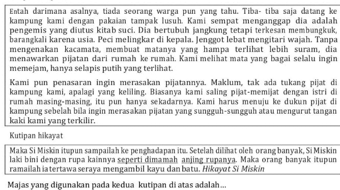 Entah darimana asalnya, tiada seorang warga pun yang tahu. Tiba- tiba saja datang ke 
kampung kami dengan pakaian tampak lusuh. Kami sempat menganggap dia adalah 
pengemis yang diutus kitab suci. Dia bertubuh jangkung tetapi terkesan membungkuk, 
barangkali karena usia. Peci melingkar di kepala. Jenggot lebat mengitari wajah. Tanpa 
mengenakan kacamata, membuat matanya yang hampa terlihat lebih suram, dia 
menawarkan pijatan dari rumah ke rumah. Kami melihat mata yang bagai selalu ingin 
memejam, hanya selapis putih yang terlihat. 
Kami pun penasaran ingin merasakan pijatannya. Maklum, tak ada tukang pijat di 
kampung kami, apalagi yang keliling. Biasanya kami saling pijat-memijat dengan istri di 
rumah masing-masing, itu pun hanya sekadarnya. Kami harus menuju ke dukun pijat di 
kampung sebelah bila ingin merasakan pijatan yang sungguh-sungguh atau mengurut tangan 
kaki kami yang terkilir. 
Kutipan hikayat 
Maka Si Miskin itupun sampailah ke penghadapan itu. Setelah dilihat oleh orang banyak, Si Miskin 
laki bini dengan rupa kainnya seperti dimamah anjing rupanya. Maka orang banyak itupun 
ramailah ia tertawa seraya mengambil kayu dan batu. Hikayat Si Miskin 
Majas yang digunakan pada kedua kutipan di atas adalah...