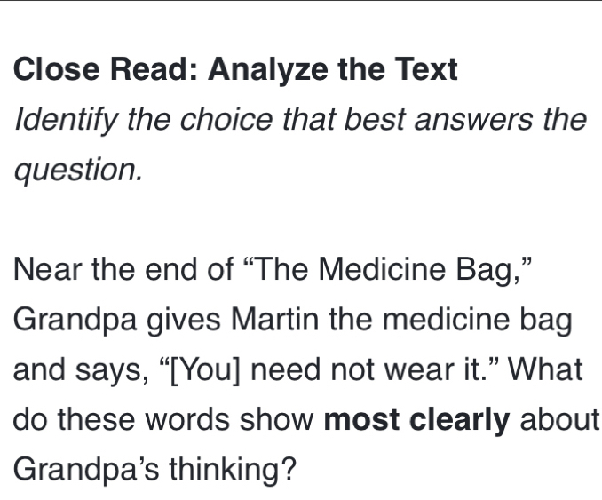 Close Read: Analyze the Text 
Identify the choice that best answers the 
question. 
Near the end of “The Medicine Bag,” 
Grandpa gives Martin the medicine bag 
and says, “[You] need not wear it.” What 
do these words show most clearly about 
Grandpa's thinking?