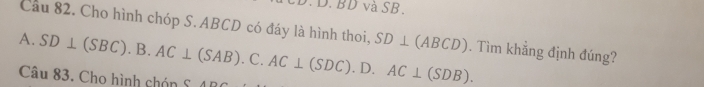 BD và SB.
Câu 82. Cho hình chóp S. ABCD có đáy là hình thoi, SD⊥ (ABCD). Tìm khẳng định đúng?
A. SD⊥ (SBC).B.AC⊥ (SAB).C.AC⊥ (SDC). D. AC⊥ (SDB). 
Câu 83. Cho hình chón S