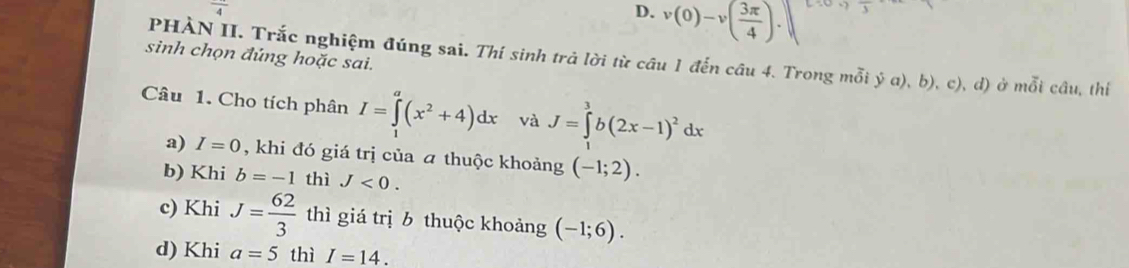 frac 4
D. v(0)-v( 3π /4 ).□
sinh chọn đúng hoặc sai.
PHÀN II. Trắc nghiệm đúng sai. Thí sinh trả lời từ câu 1 đến câu 4. Trong mỗi ý a), b), c), d) ở mỗi câu, thí
Câu 1. Cho tích phân I=∈tlimits _1^(a(x^2)+4)dx và J=∈tlimits _1^(3b(2x-1)^2)dx
a) I=0 , khi đó giá trị của a thuộc khoảng (-1;2).
b) Khi b=-1 thì J<0</tex>.
c) Khi J= 62/3  thì giá trị 6 thuộc khoảng (-1;6).
d) Khi a=5 thì I=14.