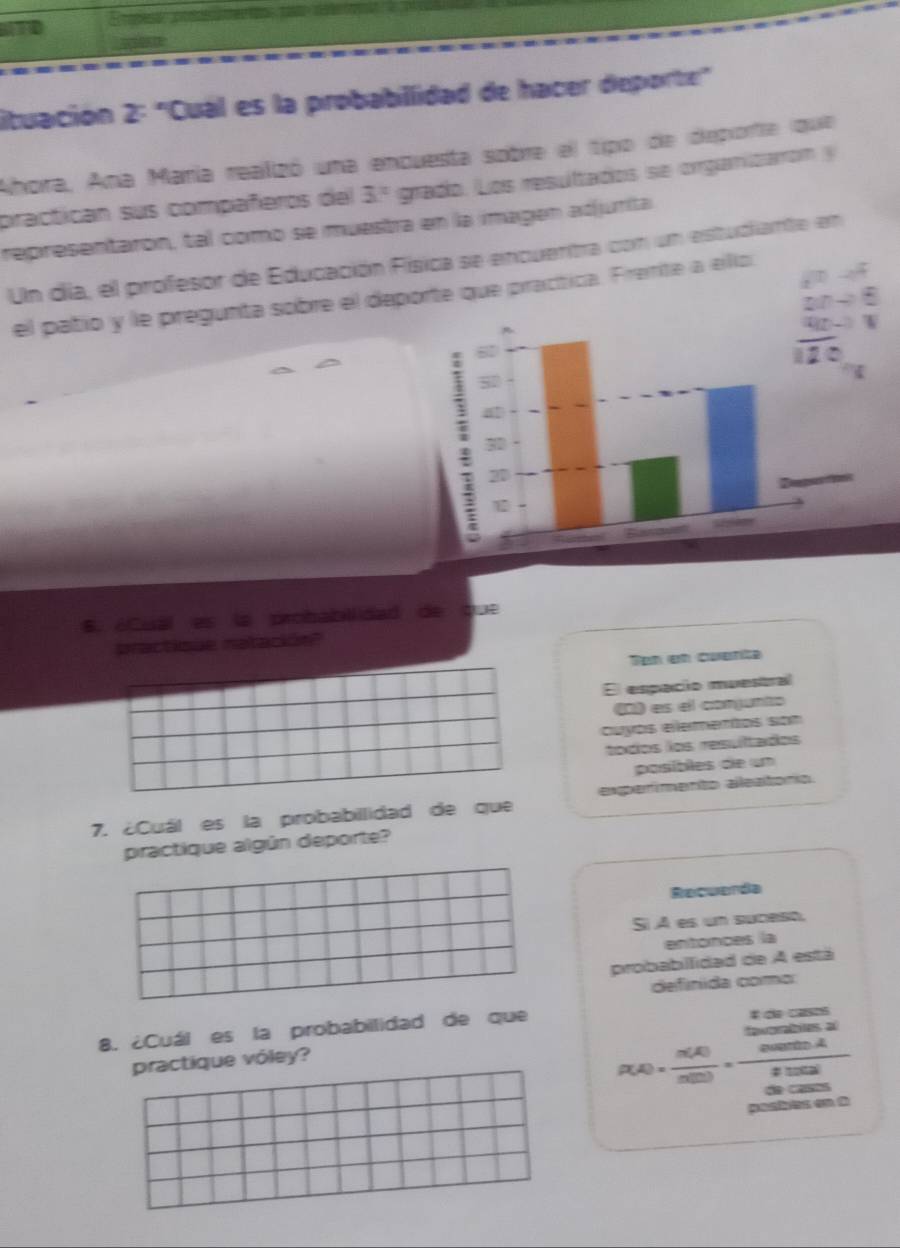 a 
lituación 2: "Cual es la probabillidad de hacer deporte" 
Ahora, Ana María realizó una enquesta sobre el tipo de deporte (que 
practican sus compañeros del 3° grada. Los resultados se organitaro n y 
representarón, tal como se muestra en la imagen adjurita 
Un día, el profesor de Educación Física se encuentra con un estudiante en 
el patio y le pregunta sobre el deporte que pracítica. Frente a ello 
6. éCual es la probabillidad de que 
practique natación" 
Ten en cuenta 
El espacio muestral 
D) es el conjunto 
cuyós elementos son 
todos los resultados 
pasible d 
7. ¿Cuál es la probabilidad de que experímento aleatorío. 
practique algún deporte? 
Recuenda 
Si A es un suceso, 
entonces la 
probabillidad de A está 
definida como 
8. ¿Cuál es la probabilidad de que # d aso
=2
practique vóley?
p(A)= n(A)/n(D) ·  n(B)/2.002 
pasiis on t