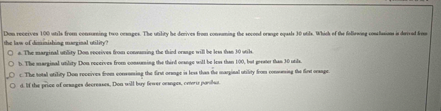 Don receives 100 utils from consuming two oranges. The utility he derives from consuming the second orange equals 30 utils. Which of the following conclusions is derived from
the law of diminishing marginal utility?
a. The marginal utility Don receives from consuming the third orange will be less than 30 utils.
b. The marginal utility Don receives from consuming the third orange will be less than 100, but greater than 30 utils.
c The total utility Don receives from consuming the first orange is less than the marginal utility from consuming the first orange.
d. If the price of oranges decreases, Don will buy fewer oranges, ceteris paribus.