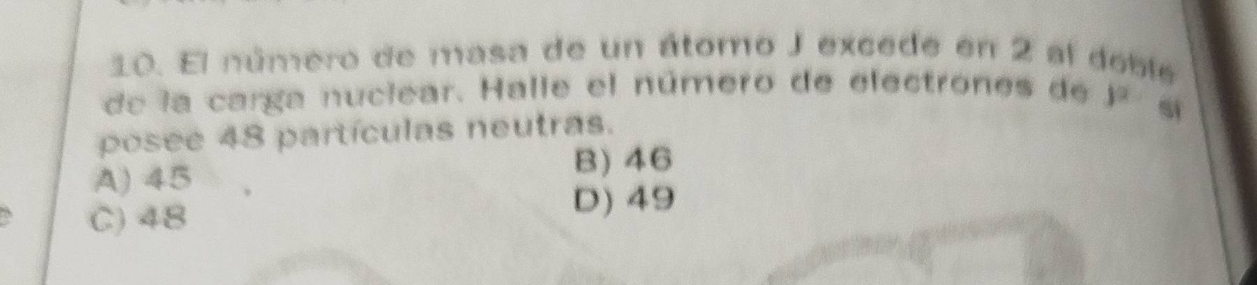 El número de masa de un átomo J excede en 2 al doble
de la carga nuclear. Halle el número de electrones de y^2
posee 48 partículas neutras.
si
A) 45
B) 46
C) 48
D) 49