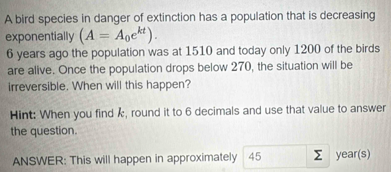 A bird species in danger of extinction has a population that is decreasing 
exponentially (A=A_0e^(kt)).
6 years ago the population was at 1510 and today only 1200 of the birds 
are alive. Once the population drops below 270, the situation will be 
irreversible. When will this happen? 
Hint: When you find k, round it to 6 decimals and use that value to answer 
the question. 
ANSWER: This will happen in approximately 45 year (s)