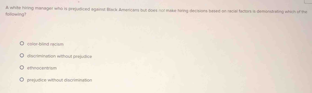 A white hiring manager who is prejudiced against Black Americans but does not make hiring decisions based on racial factors is demonstrating which of the
following?
color-blind racism
discrimination without prejudice
ethnocentrism
prejudice without discrimination