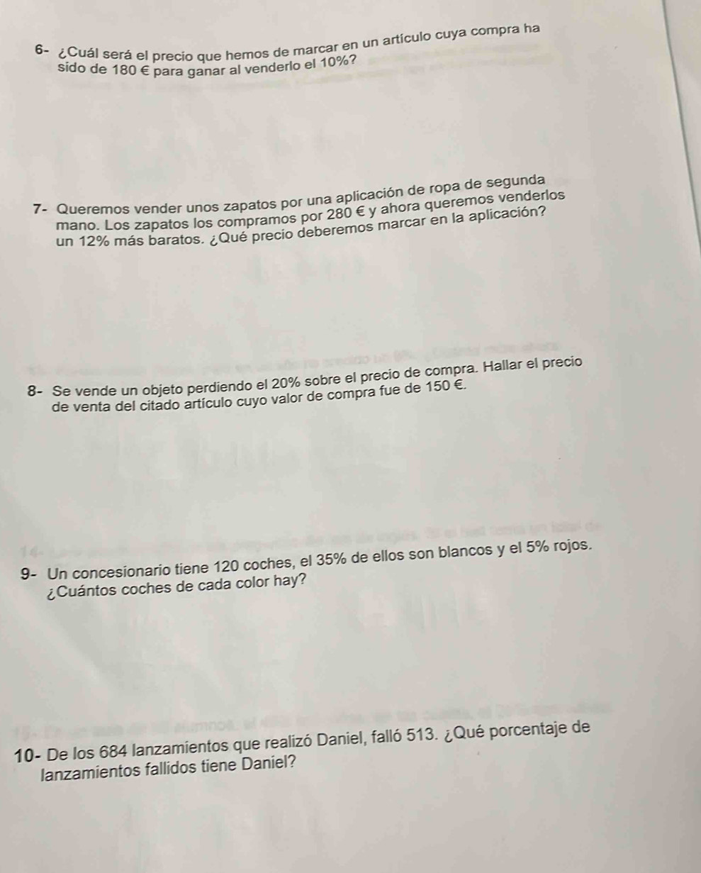 6- ¿Cuál será el precio que hemos de marcar en un artículo cuya compra ha 
sido de 180 € para ganar al venderlo el 10%? 
7- Queremos vender unos zapatos por una aplicación de ropa de segunda 
mano. Los zapatos los compramos por 280 € y ahora queremos venderlos 
un 12% más baratos. ¿Qué precio deberemos marcar en la aplicación? 
8- Se vende un objeto perdiendo el 20% sobre el precio de compra. Hallar el precio 
de venta del citado artículo cuyo valor de compra fue de 150 €. 
9- Un concesionario tiene 120 coches, el 35% de ellos son blancos y el 5% rojos. 
¿Cuántos coches de cada color hay? 
10- De los 684 lanzamientos que realizó Daniel, falló 513. ¿Qué porcentaje de 
lanzamientos fallidos tiene Daniel?