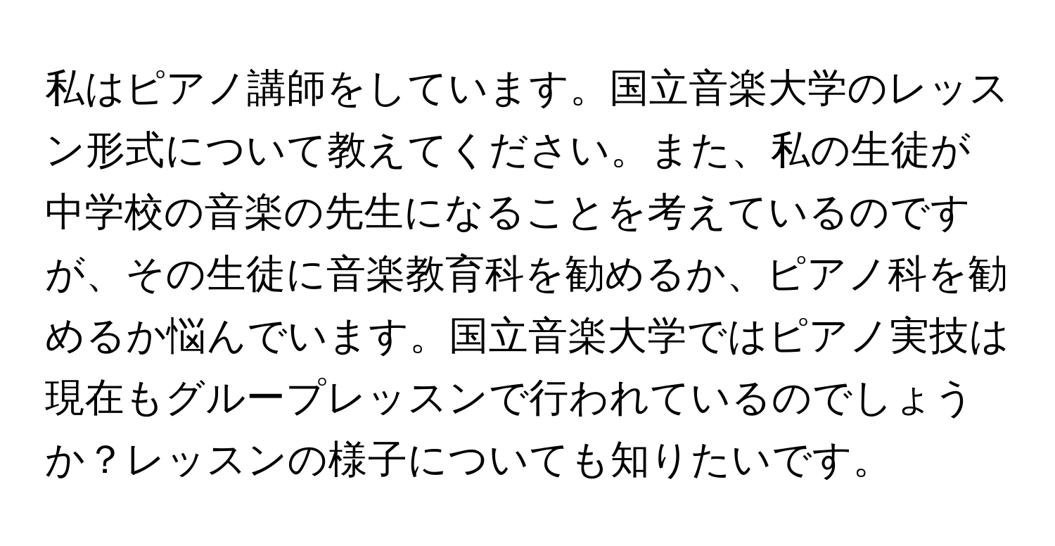 私はピアノ講師をしています。国立音楽大学のレッスン形式について教えてください。また、私の生徒が中学校の音楽の先生になることを考えているのですが、その生徒に音楽教育科を勧めるか、ピアノ科を勧めるか悩んでいます。国立音楽大学ではピアノ実技は現在もグループレッスンで行われているのでしょうか？レッスンの様子についても知りたいです。