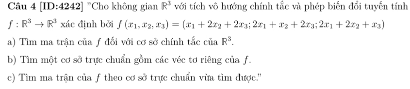 [ID:4242] "Cho không gian R^3 với tích vô hướng chính tắc và phép biến đổi tuyến tính
f:R^3to R^3 xác định bởi f(x_1,x_2,x_3)=(x_1+2x_2+2x_3;2x_1+x_2+2x_3;2x_1+2x_2+x_3)
a) Tìm ma trận của ƒ đối với cơ sở chính tắc ciaR^3. 
b) Tìm một cơ sở trực chuẩn gồm các véc tơ riêng của f. 
c) Tìm ma trận của f theo cơ sở trực chuẩn vừa tìm được.''