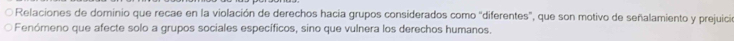 Relaciones de dominio que recae en la violación de derechos hacia grupos considerados como "diferentes", que son motivo de señalamiento y prejuició 
Fenómeno que afecte solo a grupos sociales específicos, sino que vulnera los derechos humanos.