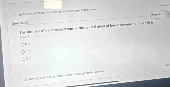 Question
Moving to the next question prevents changes to this answer.
0.5 points 5
Question 9 =5) is...
The number of valence electrons in the neutral atom of boron (atomic number
A8
B. 3
c. 5
D. 2
Moving to the next question prevents changes to this answer. Qu