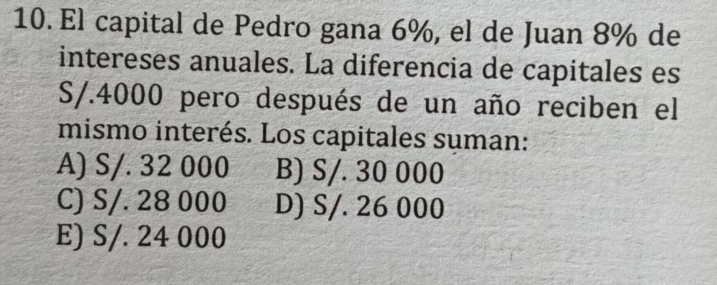 El capital de Pedro gana 6%, el de Juan 8% de
intereses anuales. La diferencia de capitales es
S/.4000 pero después de un año reciben el
mismo interés. Los capitales suman:
A) S/. 32 000 B) S/. 30 000
C) S/. 28 000 D) S/. 26 000
E) S/. 24 000