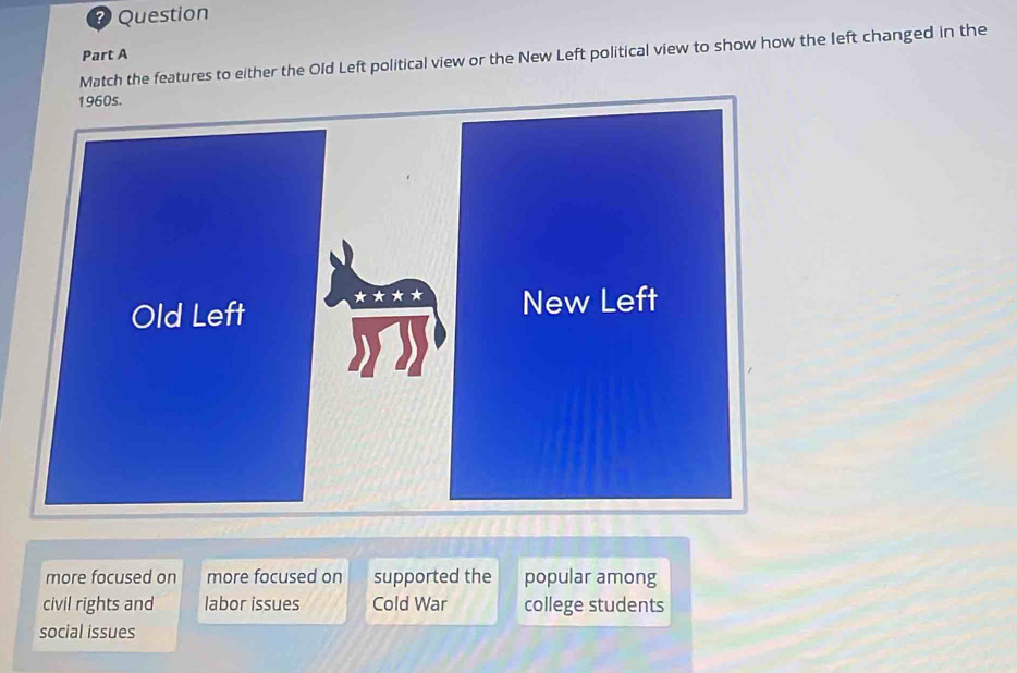 Question
Part A
Match the features to either the Old Left political view or the New Left political view to show how the left changed in the
more focused on more focused on supported the popular among
civil rights and labor issues Cold War college students
social issues