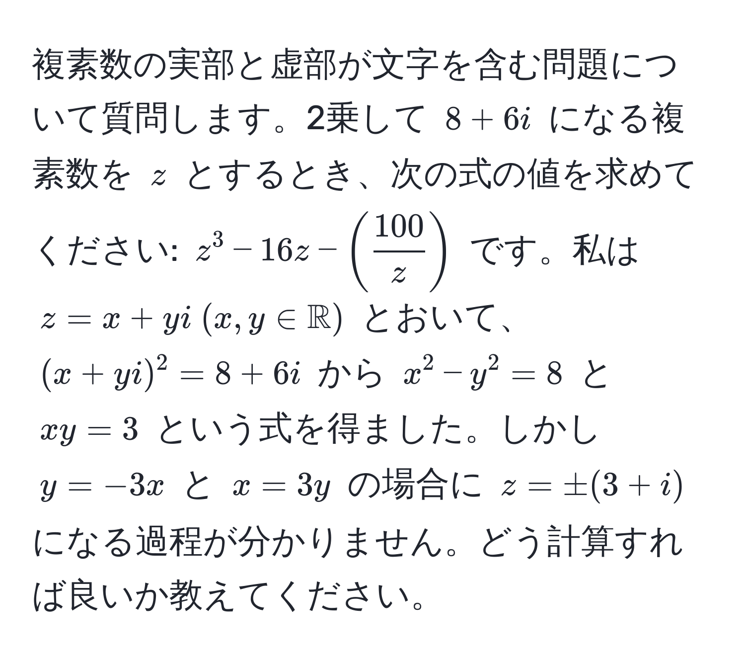 複素数の実部と虚部が文字を含む問題について質問します。2乗して $8 + 6i$ になる複素数を $z$ とするとき、次の式の値を求めてください: $z^(3 - 16z - (frac100)z)$ です。私は $z = x + yi  (x,y ∈ mathbbR)$ とおいて、$(x + yi)^2 = 8 + 6i$ から $x^2 - y^2 = 8$ と $xy = 3$ という式を得ました。しかし $y = -3x$ と $x = 3y$ の場合に $z = ± (3 + i)$ になる過程が分かりません。どう計算すれば良いか教えてください。