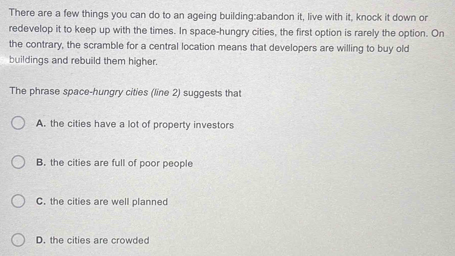 There are a few things you can do to an ageing building:abandon it, live with it, knock it down or
redevelop it to keep up with the times. In space-hungry cities, the first option is rarely the option. On
the contrary, the scramble for a central location means that developers are willing to buy old
buildings and rebuild them higher.
The phrase space-hungry cities (line 2) suggests that
A. the cities have a lot of property investors
B. the cities are full of poor people
C. the cities are well planned
D. the cities are crowded