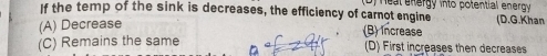 If the temp of the sink is decreases, the efficiency of carnot engine D) Healenergy into potential energy (D.G.Khan
(A) Decrease
(B) increase
(C) Remains the same (D) First increases then decreases