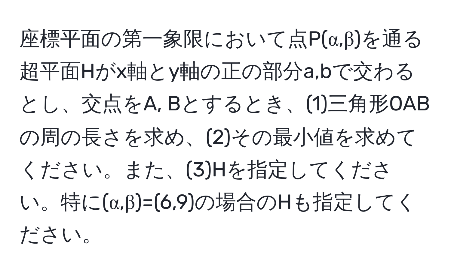 座標平面の第一象限において点P(α,β)を通る超平面Hがx軸とy軸の正の部分a,bで交わるとし、交点をA, Bとするとき、(1)三角形OABの周の長さを求め、(2)その最小値を求めてください。また、(3)Hを指定してください。特に(α,β)=(6,9)の場合のHも指定してください。