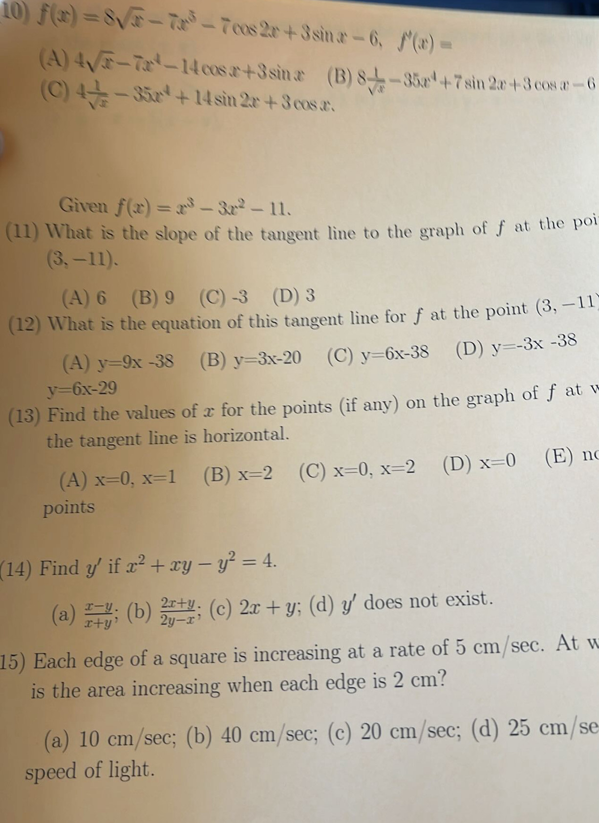 f(x)=8sqrt(x)-7x^5-7cos 2x+3sin x-6, f'(x)=
(A) 4sqrt(x)-7x^4-14cos x+3sin x (B) 8 1/sqrt(x) -35x^4+7sin 2x+3cos x-6
(C) 4 1/sqrt(x) -35x^4+14sin 2x+3cos x. 
Given f(x)=x^3-3x^2-11. 
(11) What is the slope of the tangent line to the graph of f at the poi
(3,-11).
(A) 6 (B) 9 (C) -3 (D) 3
(12) What is the equation of this tangent line for f at the point (3,-11)
(A) y=9x-38 (B) y=3x-20 (C) y=6x-38 (D) y=-3x-38
y=6x-29
(13) Find the values of x for the points (if any) on the graph of f at v
the tangent line is horizontal.
(A) x=0, x=1 (B) x=2 (C) x=0, x=2 (D) x=0 (E) n
points
(14) Find y if x^2+xy-y^2=4.
(a)  (x-y)/x+y ; (b)  (2x+y)/2y-x ; (c) 2x+y; (d) y' does not exist.
15) Each edge of a square is increasing at a rate of 5 cm/sec. At w
is the area increasing when each edge is 2 cm?
(a) 10 cm/sec; (b) 40 cm/sec; (c) 20 cm/sec; (d) 25 cm/se
speed of light.