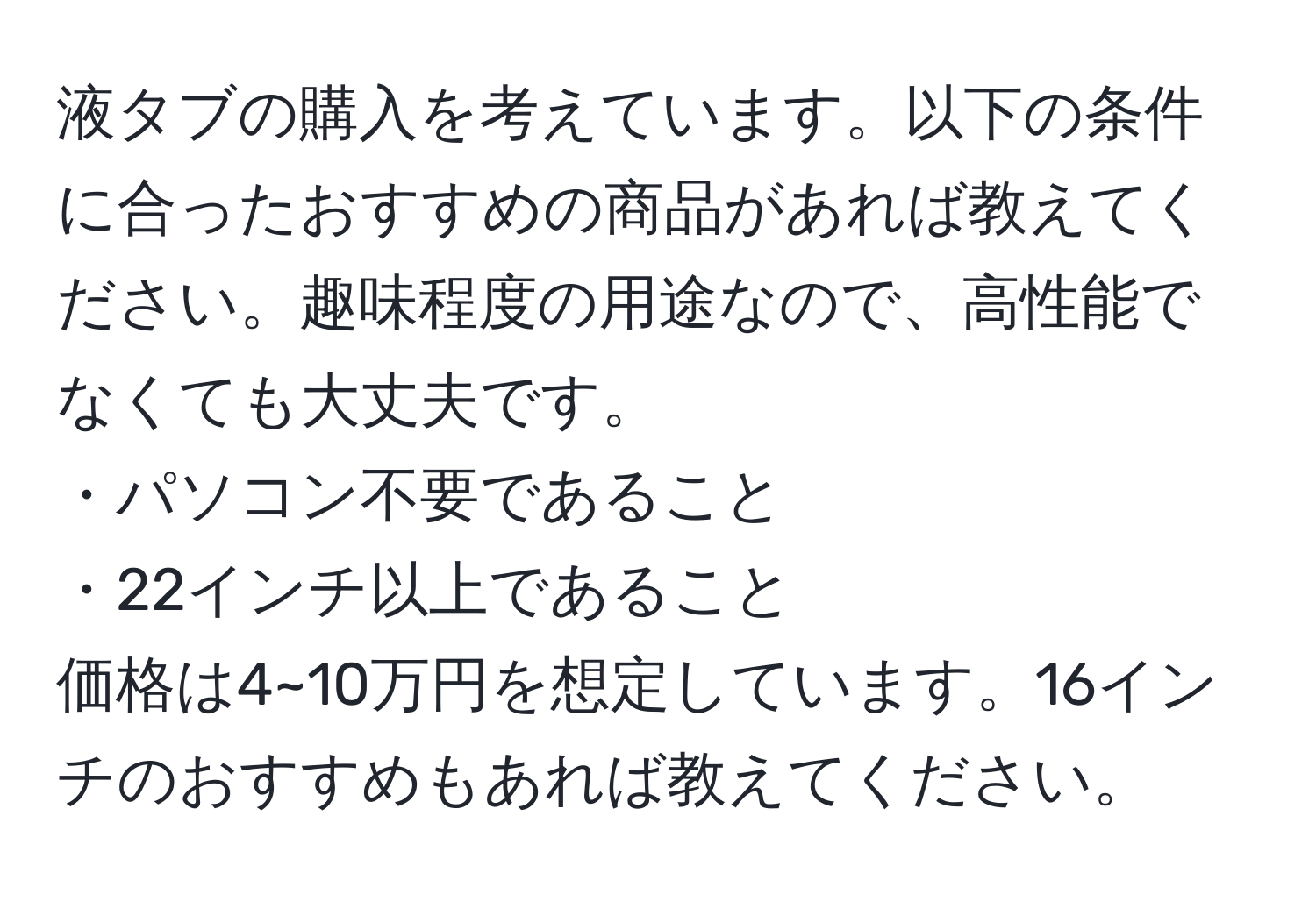 液タブの購入を考えています。以下の条件に合ったおすすめの商品があれば教えてください。趣味程度の用途なので、高性能でなくても大丈夫です。  
・パソコン不要であること  
・22インチ以上であること  
価格は4~10万円を想定しています。16インチのおすすめもあれば教えてください。