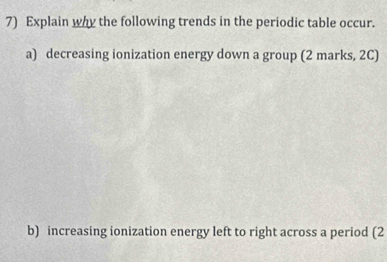 Explain why the following trends in the periodic table occur. 
a) decreasing ionization energy down a group (2 marks, 2C) 
b) increasing ionization energy left to right across a period (2