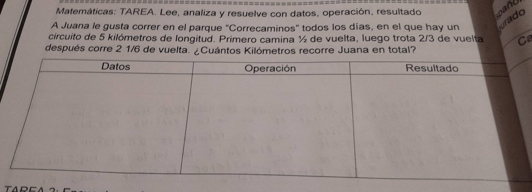 Matemáticas: TAREA. Lee, analiza y resuelve con datos, operación, resultado 
pañu 
A Juana le gusta correr en el parque ''C Correcaminos" todos los días, en el que hay un 
urado 
circuito de 5 kilómetros de longitud. Primero camina ½ de vuelta, luego trota 2/3 de vuelta Ca 
después corre 2 1/6 de vuelta. ¿Cuántos Kilómetros recorre Juana en total?