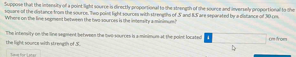 Suppose that the intensity of a point light source is directly proportional to the strength of the source and inversely proportional to the 
square of the distance from the source. Two point light sources with strengths of S and 8S are separated by a distance of 30 cm. 
Where on the line segment between the two sources is the intensity a minimum? 
The intensity on the line segment between the two sources is a minimum at the point located i cm from 
the light source with strength of S. 
Save for Later