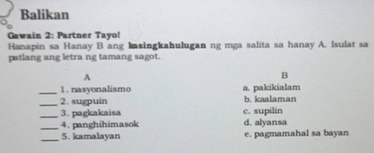 Balikan
Gawain 2: Partner Tayo!
Hanapin sa Hanay B ang Iasingkahulugan ng mga salita sa hanay A. Isulat sa
patlang ang letra ng tamang sagot.
A
B
_1. nasyonalismo a. pakikialam
_2. sugpuin b. kaalaman
_3. pagkakaisa c. supilin
_4. panghihimasok d. alyansa
_5. kamalayan e. pagmamahal sa bayan