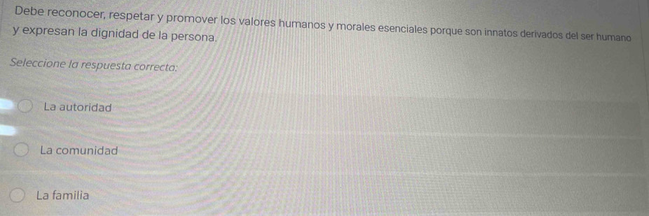 Debe reconocer, respetar y promover los valores humanos y morales esenciales porque son innatos derivados del ser humano
y expresan la dignidad de la persona.
Seleccione la respuesta correcta:
La autoridad
La comunidad
La familia