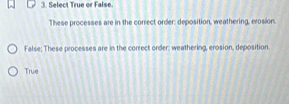 Select True or False.
These processes are in the correct order: deposition, weathering, erosion.
False; These processes are in the correct order: weathering, erosion, deposition.
True