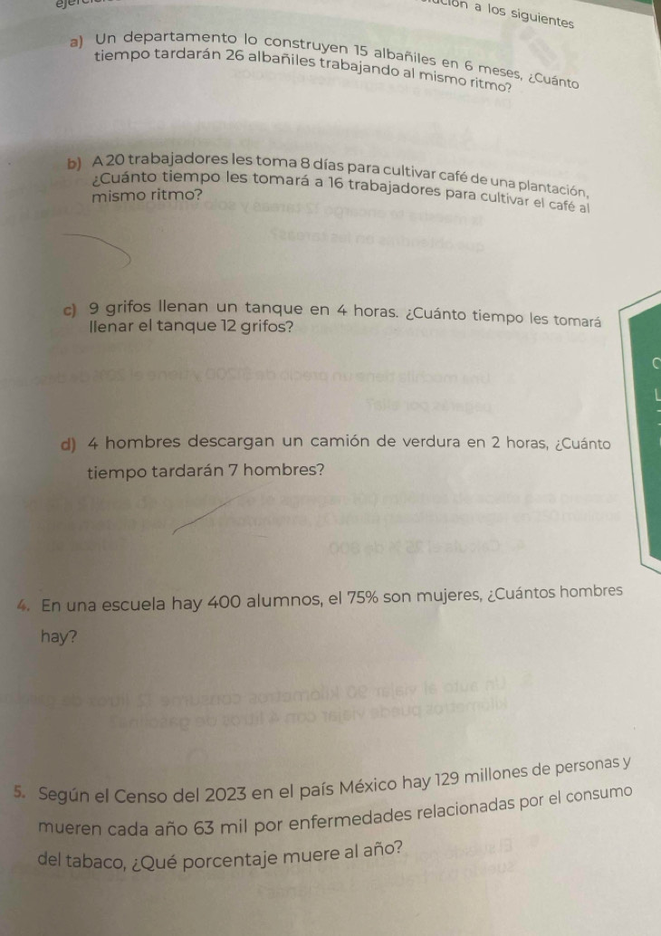 ejer 
ión a los siguientes 
a) Un departamento lo construyen 15 albañiles en 6 meses, ¿Cuánto 
tiempo tardarán 26 albañiles trabajando al mismo ritmo? 
b) A 20 trabajadores les toma 8 días para cultivar café de una plantación, 
¿Cuánto tiempo les tomará a 16 trabajadores para cultivar el café al 
mismo ritmo? 
c) 9 grifos Ilenan un tanque en 4 horas. ¿Cuánto tiempo les tomará 
Ienar el tanque 12 grifos? 
d) 4 hombres descargan un camión de verdura en 2 horas, ¿Cuánto 
tiempo tardarán 7 hombres? 
4. En una escuela hay 400 alumnos, el 75% son mujeres, ¿Cuántos hombres 
hay? 
5. Según el Censo del 2023 en el país México hay 129 millones de personas y 
mueren cada año 63 mil por enfermedades relacionadas por el consumo 
del tabaco, ¿Qué porcentaje muere al año?