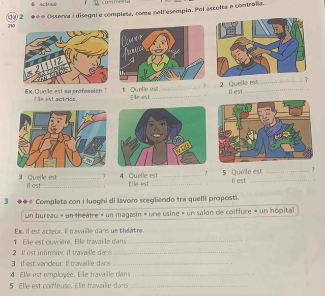 actrice f commessa 
2 ◆◆◆ Osserva i disegni e completa, come nell’esempio. Poi ascolta e controlla. 
210 
Ex.Quelle est sa profession ? 1 Quelle est _? 2 Quelle est _? 
ll est 
. 
Elle est actrice. Elle est 
_ 
3 Quelle est _? 4 Quelle est _? 5 Quelle est _? 
Il est _Elle est _Il est _. 
3 Completa con i luoghi di lavoro scegliendo tra quelli proposti. 
un bureau * un théâtre » un magasin » une usine • un salon de coiffure • un hôpital 
Ex. Il est acteur. Il travaille dans un théâtre. 
1 Elle est ouvrière. Elle travaille dans_ 
2 I est infirmier. Il travaille dans_ 
3 Il est vendeur. Il travaille dans_ 
4 Elle est employée. Elle travaille dans_ 
5 Elle est coiffeuse. Elle travaille dans_