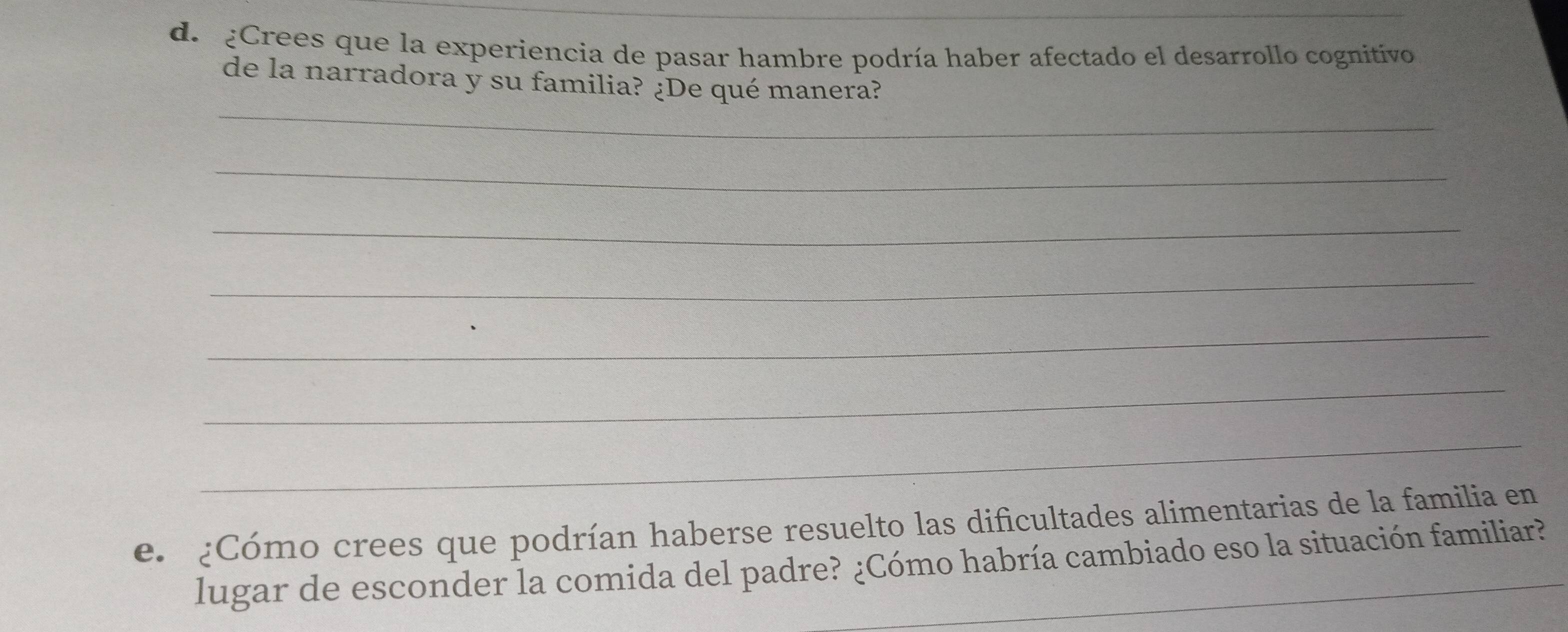 de ¿Crees que la experiencia de pasar hambre podría haber afectado el desarrollo cognitivo 
_ 
de la narradora y su familia? ¿De qué manera? 
_ 
_ 
_ 
_ 
_ 
_ 
e. ¿Cómo crees que podrían haberse resuelto las dificultades alimentarias de la familia en 
_ 
lugar de esconder la comida del padre? ¿Cómo habría cambiado eso la situación familiar?