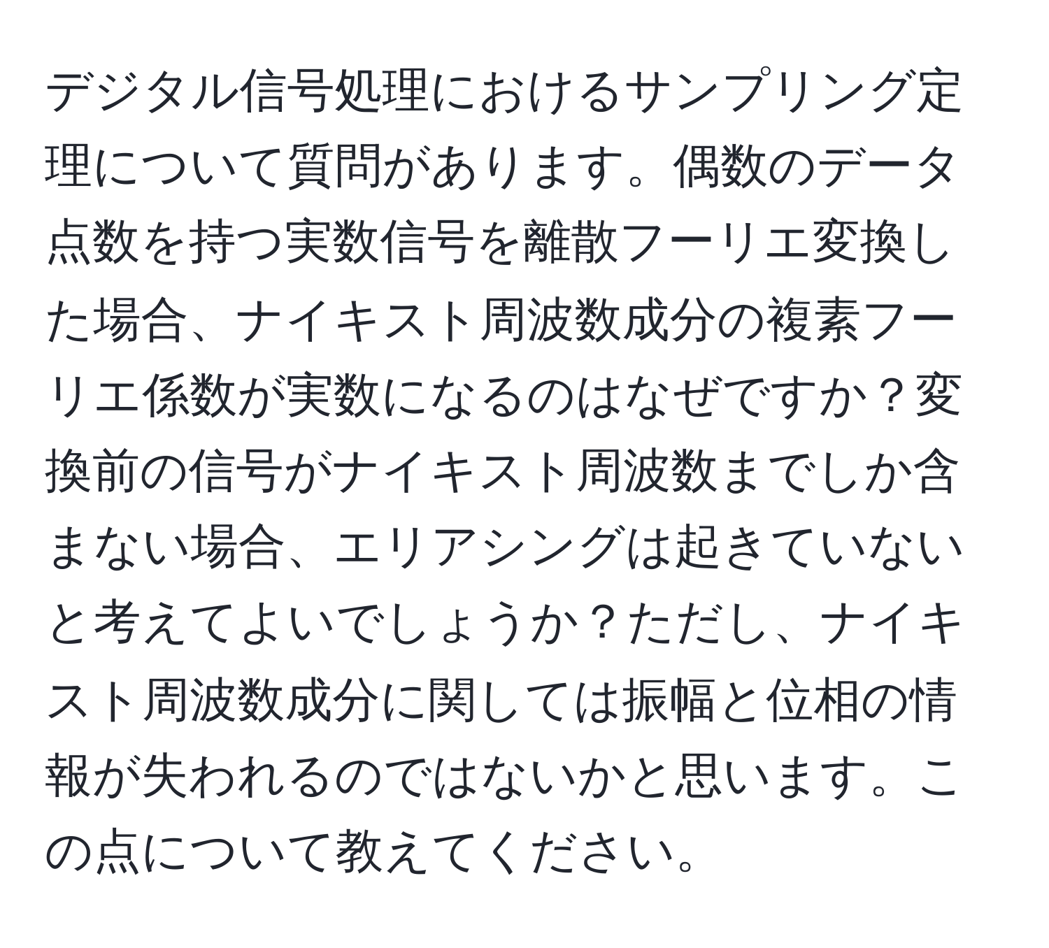 デジタル信号処理におけるサンプリング定理について質問があります。偶数のデータ点数を持つ実数信号を離散フーリエ変換した場合、ナイキスト周波数成分の複素フーリエ係数が実数になるのはなぜですか？変換前の信号がナイキスト周波数までしか含まない場合、エリアシングは起きていないと考えてよいでしょうか？ただし、ナイキスト周波数成分に関しては振幅と位相の情報が失われるのではないかと思います。この点について教えてください。