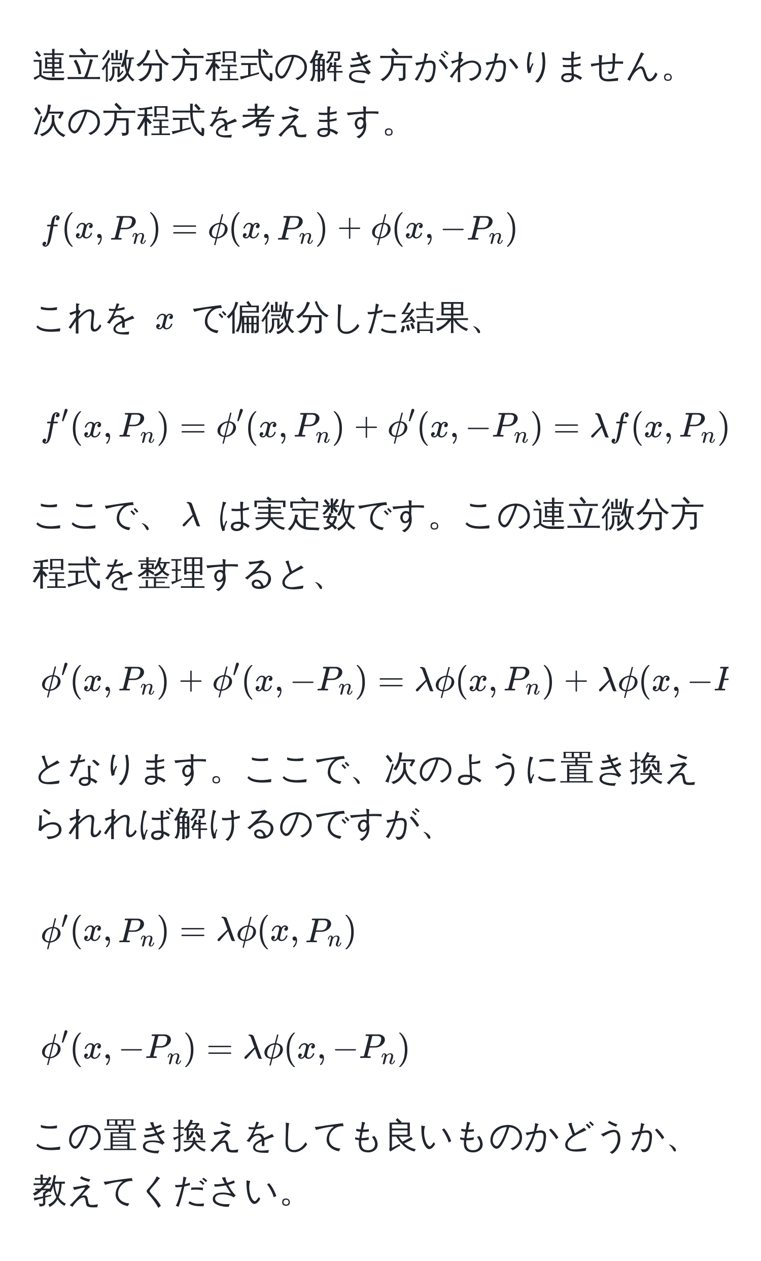 連立微分方程式の解き方がわかりません。次の方程式を考えます。  
$$ f(x,P_n) = phi(x,P_n) + phi(x, -P_n) $$  
これを $x$ で偏微分した結果、  
$$ f'(x,P_n) = phi'(x,P_n) + phi'(x, -P_n) = lambda f(x,P_n) $$  
ここで、$lambda$ は実定数です。この連立微分方程式を整理すると、  
$$ phi'(x,P_n) + phi'(x, -P_n) = lambda phi(x,P_n) + lambda phi(x, -P_n $$  
となります。ここで、次のように置き換えられれば解けるのですが、  
$$ phi'(x,P_n) = lambda phi(x,P_n) $$  
$$ phi'(x, -P_n) = lambda phi(x, -P_n) $$  
この置き換えをしても良いものかどうか、教えてください。