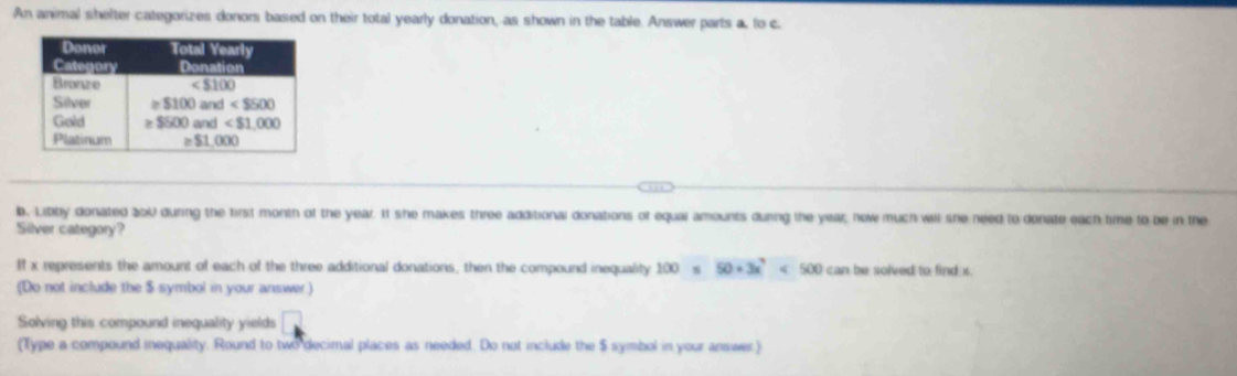 An animal shelter categorizes donors based on their total yearly donation, as shown in the table. Answer parts a, to c
b. Libby donated 200 dunng the first month of the year. It she makes three additional donations of equai amounts during the year; now much will she need to donate each time to be in the
Silver category?
If x represents the amount of each of the three additional donations, then the compound inequality 100* 50+3x^4<500canbesolved</tex> to find x
(Do not include the $ symbol in your answer)
Solving this compound inequality yields.
(Type a compound inequality. Round to two decimal places as needed. Do not include the $ symbol in your answer)