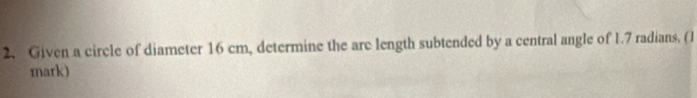 Given a circle of diameter 16 cm, determine the are length subtended by a central angle of 1.7 radians. (1 
mark)