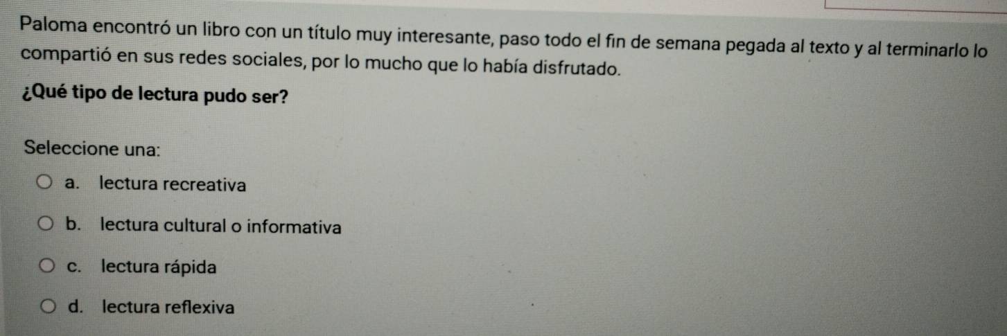 Paloma encontró un libro con un título muy interesante, paso todo el fin de semana pegada al texto y al terminarlo lo
compartió en sus redes sociales, por lo mucho que lo había disfrutado.
¿Qué tipo de lectura pudo ser?
Seleccione una:
a. lectura recreativa
b. lectura cultural o informativa
c. lectura rápida
d. lectura reflexiva