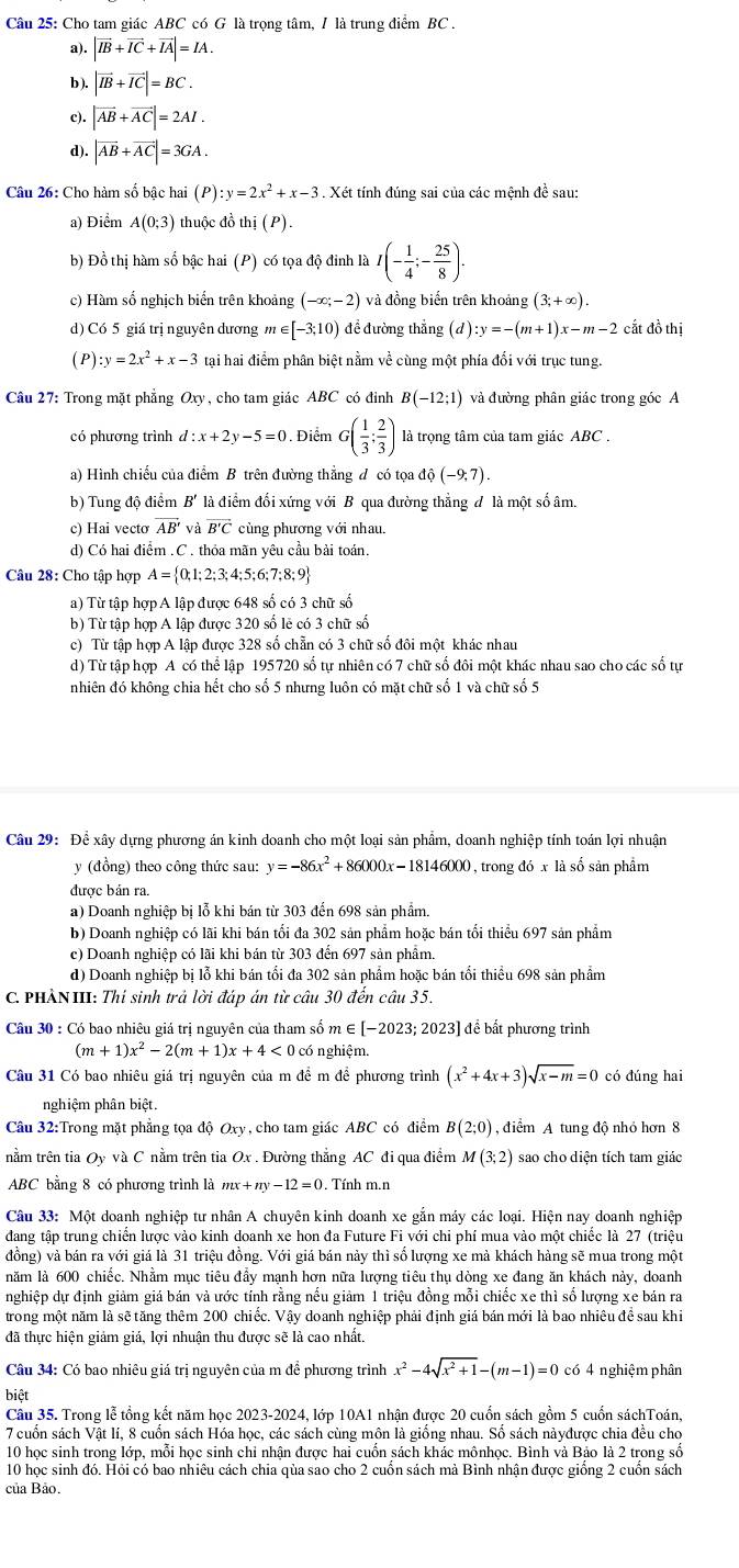 Cho tam giác ABC có G là trọng tâm, / là trung điểm BC .
a). |vector IB+vector IC+vector IA|=IA.
b ). |vector IB+vector IC|=BC.
|vector AB+vector AC|=2AI.
d). |vector AB+vector AC|=3GA.
Câu 26: Cho hàm số bậc hai (P) :y=2x^2+x-3. Xét tính đúng sai của các mệnh đề sau:
a) Điểm A(0;3) thuộc đồ thi(P)
b) Đồ thị hàm số bậc hai (P) có tọa độ đinh là I(- 1/4 ;- 25/8 ).
c) Hàm số nghịch biển trên khoảng (-∈fty ;-2) và đồng biến trên khoảng (3;+∈fty ).
d) Có 5 giá trị nguyên dương m∈ [-3;10) để đường thắng d :y=-(m+1)x-m-2 cắt đồ thị
(P) :y=2x^2+x-3 tại hai điểm phân biệt nằm về cùng một phía đối với trục tung.
Câu 27: Trong mặt phẳng Oxy, cho tam giác ABC có đỉnh B(-12;1) và đường phân giác trong góc A
có phương trình d:x+2y-5=0 Điểm G( 1/3 ; 2/3 ) là trọng tâm của tam giác ABC .
a) Hình chiếu của điểm B trên đường thẳng đ có tọa ở dhat o(-9,7).
b) Tung độ điểm B' là điểm đối xứng với B qua đường thẳng đ là một số âm.
c) Hai vecto AB' và overline B'C cùng phương với nhau.
d) Có hai điểm .C . thỏa mãn yêu cầu bài toán.
Câu 28: Cho tập hợp A= 0;1;2;3;4;5;6;7;8;9
a) Từ tập hợp A lập được 648 số có 3 chữ số
b) Từ tập hợp A lập được 320 số lẻ có 3 chữ số
c) Từ tập hợp A lập được 328 số chẵn có 3 chữ số đôi một khác nhau
d) Từ tập hợp A có thể lập 195720 số tự nhiên có 7 chữ số đôi một khác nhau sao cho các số tự
nhiên đó không chia hết cho số 5 nhưng luôn có mặt chữ số 1 và chữ số 5
Câu 29: Để xây dựng phương án kinh doanh cho một loại sản phẩm, doanh nghiệp tính toán lợi nhuận
y (đồng) theo công thức sau: y=-86x^2+86000x-18146000 , trong 1dot 1 là số sản phẩm
được bản ra.
a) Doanh nghiệp bị lỗ khi bán từ 303 đến 698 sản phẩm.
b) Doanh nghiệp có lãi khi bán tối đa 302 sản phẩm hoặc bán tối thiểu 697 sản phẩm
c) Doanh nghiệp có lãi khi bán từ 303 đến 697 sản phẩm.
d) Doanh nghiệp bị lỗ khi bán tối đa 302 sản phẩm hoặc bán tối thiểu 698 sản phẩm
C. PHẢNIII: Thí sinh trả lời đáp án từ câu 30 đến câu 35.
Câu 30 : Có bao nhiêu giá trị nguyên của tham số m ∈ [-202 :3; 2023] để bất phương trình
(m+1)x^2-2(m+1)x+4<0</tex> có nghiệm.
Câu 31 Có bao nhiêu giá trị nguyên của m để m để phương trình (x^2+4x+3)sqrt(x-m)=0 có đúng hai
nghiệm phân biệt.
Câu 32:Trong mặt phẳng tọa độ Oxy, cho tam giác ABC có điểm B(2;0) , điểm A tung độ nhỏ hơn 8
nằm trên tia Oy và C nằm trên tia Ox . Đường thẳng AC đi qua điểm M(3;2) sao cho diện tích tam giác
ABC bằng 8 có phương trình là mx+ny-12=0. Tính m.n
Câu 33: Một doanh nghiệp tư nhân A chuyên kinh doanh xe gắn máy các loại. Hiện nay doanh nghiệp
đang tập trung chiến lược vào kinh doanh xe hon đa Future Fi với chi phí mua vào một chiếc là 27 (triệu
đồng) và bán ra với giá là 31 triệu đồng. Với giá bán nảy thì số lượng xe mà khách hàng sẽ mua trong một
năm là 600 chiếc. Nhằm mục tiêu đẩy mạnh hơn nữa lượng tiêu thụ dòng xe đang ăn khách nảy, doanh
nghiệp dự định giảm giá bán và ước tính rằng nếu giảm 1 triệu đồng mỗi chiếc xe thì số lượng xe bán ra
trong một năm là sẽ tăng thêm 200 chiếc. Vậy doanh nghiệp phải định giá bán mới là bao nhiêu đề sau khi
đã thực hiện giảm giá, lợi nhuận thu được sẽ là cao nhất.
Câu 34: Có bao nhiêu giá trị nguyên của m để phương trình x^2-4sqrt(x^2+1)-(m-1)=0 có 4 nghiệm phân
biệt
Câu 35. Trong lễ tổng kết năm học 2023-2024, lớp 10A1 nhân được 20 cuốn sách gồm 5 cuốn sáchToán.
7 cuốn sách Vật lí, 8 cuốn sách Hóa học, các sách cùng môn là giống nhau. Số sách nàyđược chia đều cho
10 học sinh trong lớp, mỗi học sinh chỉ nhận được hai cuốn sách khác mônhọc. Bình và Bảo là 2 trong số
10 học sinh đó. Hỏi có bao nhiêu cách chia qùa sao cho 2 cuốn sách mà Bình nhận được giống 2 cuốn sách
của Bảo.