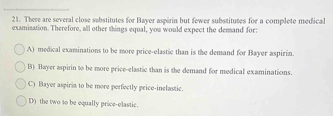 There are several close substitutes for Bayer aspirin but fewer substitutes for a complete medical
examination. Therefore, all other things equal, you would expect the demand for:
A) medical examinations to be more price-elastic than is the demand for Bayer aspirin.
B) Bayer aspirin to be more price-elastic than is the demand for medical examinations.
C) Bayer aspirin to be more perfectly price-inelastic.
D) the two to be equally price-elastic.