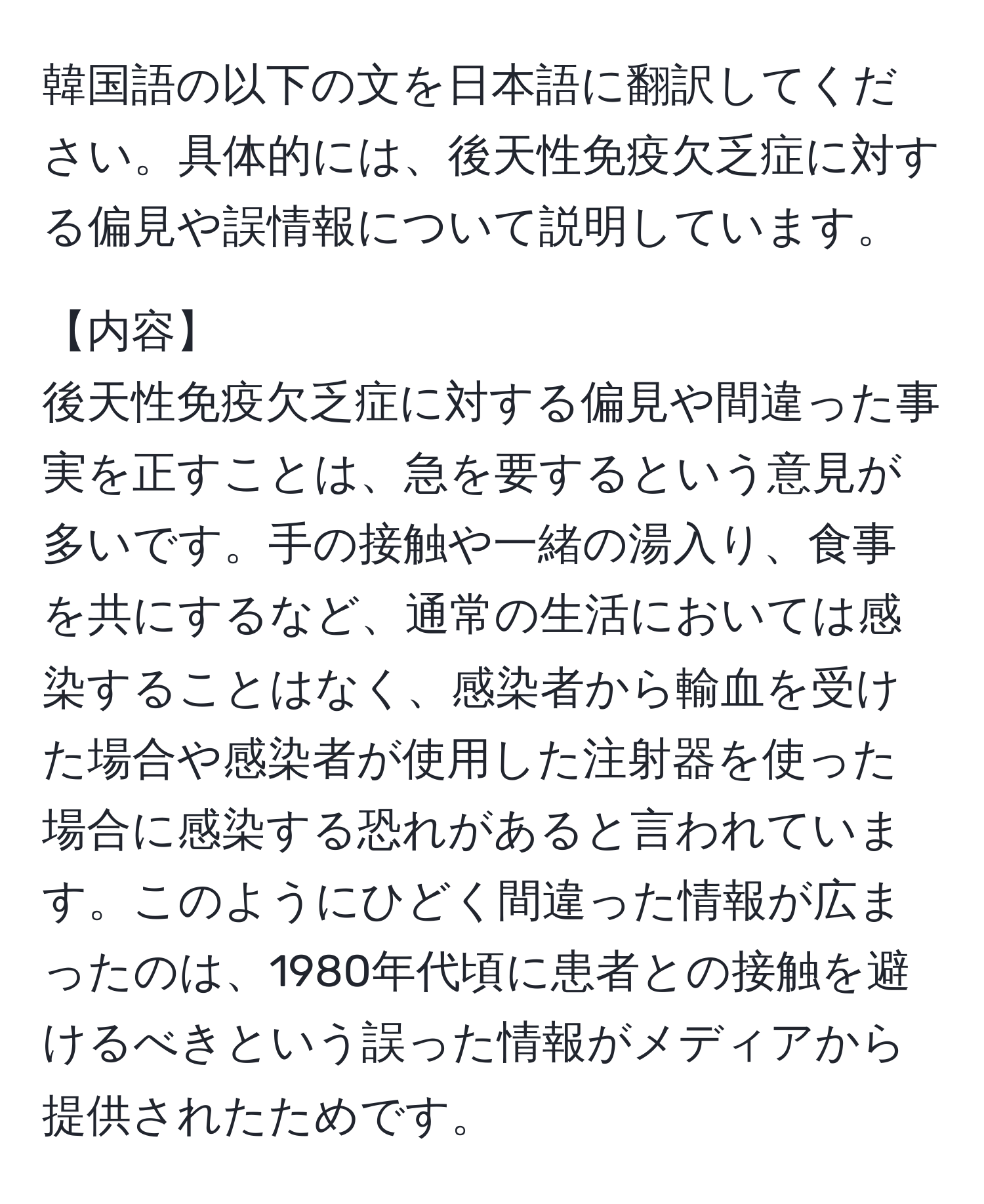 韓国語の以下の文を日本語に翻訳してください。具体的には、後天性免疫欠乏症に対する偏見や誤情報について説明しています。

【内容】
後天性免疫欠乏症に対する偏見や間違った事実を正すことは、急を要するという意見が多いです。手の接触や一緒の湯入り、食事を共にするなど、通常の生活においては感染することはなく、感染者から輸血を受けた場合や感染者が使用した注射器を使った場合に感染する恐れがあると言われています。このようにひどく間違った情報が広まったのは、1980年代頃に患者との接触を避けるべきという誤った情報がメディアから提供されたためです。