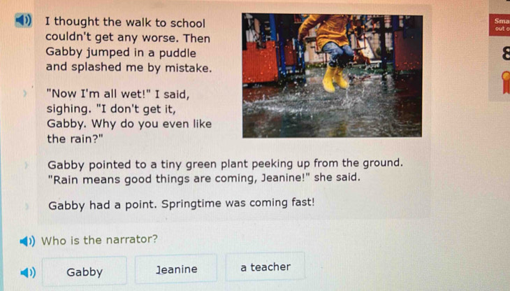 thought the walk to school
Sma
out o
couldn't get any worse. Then
Gabby jumped in a puddle
and splashed me by mistake.
"Now I'm all wet!" I said,
sighing. "I don't get it,
Gabby. Why do you even like
the rain?"
Gabby pointed to a tiny green plant peeking up from the ground.
"Rain means good things are coming, Jeanine!" she said.
Gabby had a point. Springtime was coming fast!
Who is the narrator?
) Gabby 1eanine a teacher