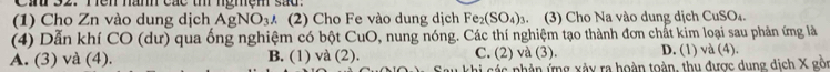 Can 32. Tên năm các th ngmệm sad.
(1) Cho Zn vào dung dịch AgNO_3A (2) Cho Fe vào dung dịch Fe_2(SO_4). (3) Cho Na vào dung dịch CuSO₄.
(4) Dẫn khí CO (dư) qua ống nghiệm có bột CuO, nung nóng. Các thí nghiệm tạo thành đơn chất kim loại sau phản ứng là
A. (3) và (4). B. (1) và (2). C. (2) và (3). D. (1) và (4).
khi các phân ứng xảy ra hoàn toàn, thu được dung dịch X gồn