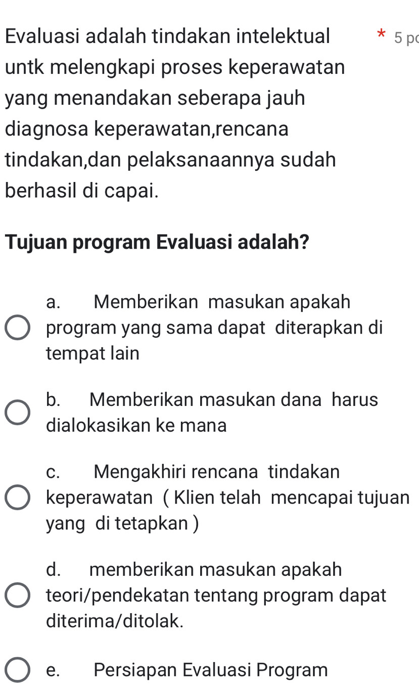 Evaluasi adalah tindakan intelektual * 5 p
untk melengkapi proses keperawatan
yang menandakan seberapa jauh
diagnosa keperawatan,rencana
tindakan,dan pelaksanaannya sudah
berhasil di capai.
Tujuan program Evaluasi adalah?
a. Memberikan masukan apakah
program yang sama dapat diterapkan di
tempat lain
b. Memberikan masukan dana harus
dialokasikan ke mana
c. Mengakhiri rencana tindakan
keperawatan ( Klien telah mencapai tujuan
yang di tetapkan )
d. memberikan masukan apakah
teori/pendekatan tentang program dapat
diterima/ditolak.
e. Persiapan Evaluasi Program