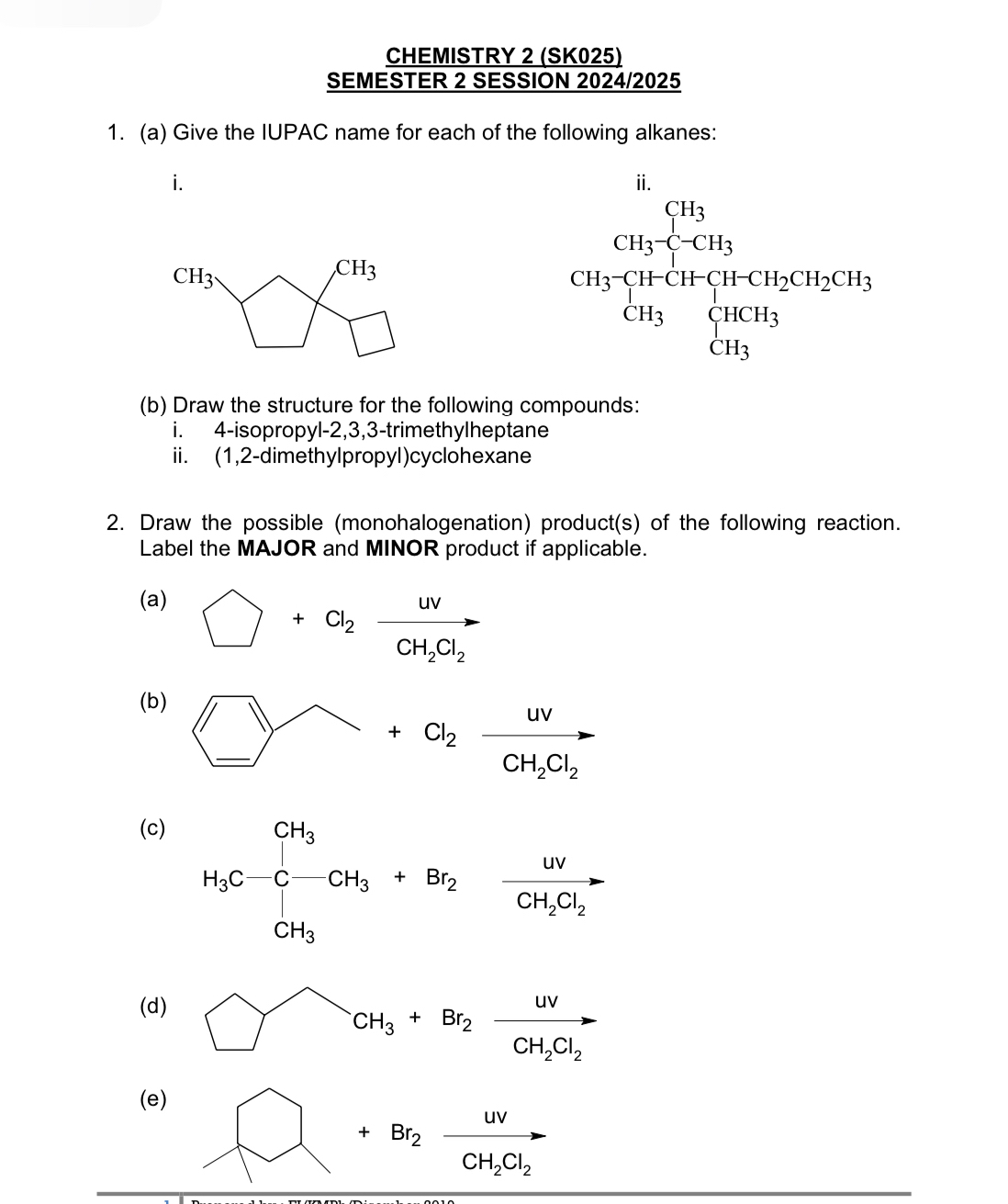 CHEMISTRY 2 (SK025) 
SEMESTER 2 SESSION 2024/2025 
1. (a) Give the IUPAC name for each of the following alkanes: 
i.
CH_3
CH_3
beginarrayr CH_3X_2 CH_5Y_1+CH_3CH_2O+b_2CH_3 CH_3endarray
(b) Draw the structure for the following compounds: 
i. 4-isopropyl -2,3,3-trimethylheptane 
ii. (1,2-dimethylpropyl)cyclohexane 
2. Draw the possible (monohalogenation) product(s) of the following reaction. 
Label the MAJOR and MINOR product if applicable. 
(a)
bigcirc +Cl_2xrightarrow UVCH_2Cl_2
(b)
bigcirc +Cl_2xrightarrow uvCH_2Cl_2
(c)
H_3C-CH_3+Br_2-frac omega CH_3Cl_2=
(d) □^(.+Br_2)xrightarrow UVCH_2CH_2Cl_2
(e)
+Br_2xrightarrow UVCH_2Cl_2