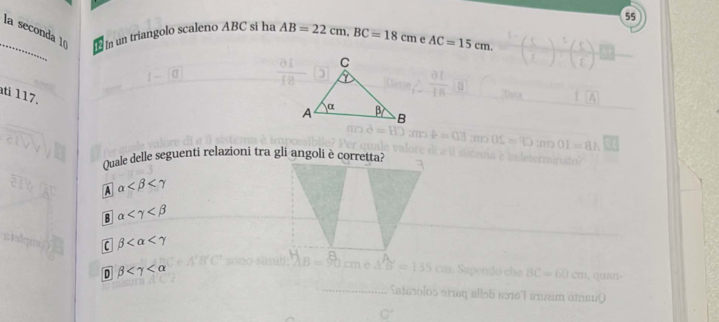 55
_la seconda 1ª In un triangolo scaleno ABC si ha AB=22cm, BC=18cm e AC=15cm. 
ati 117.
Quale delle seguenti relazioni tra gli angoli è corretta?
A alpha
B alpha
C beta
D beta
BC=60cm , quan -